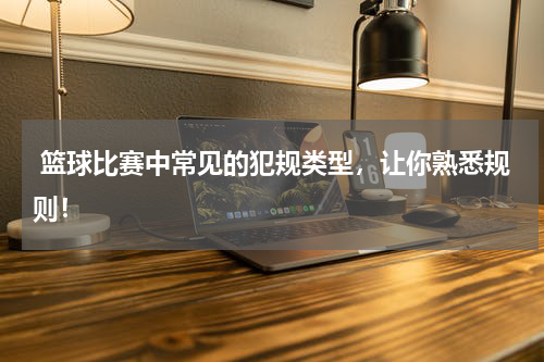  篮球比赛中常见的犯规类型，让你熟悉规则！