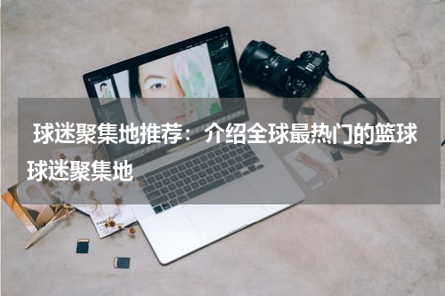  球迷聚集地推荐：介绍全球最热门的篮球球迷聚集地