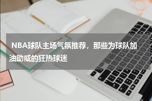  NBA球队主场气氛推荐，那些为球队加油助威的狂热球迷