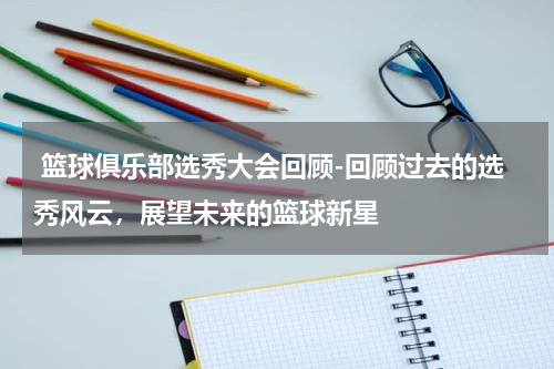  篮球俱乐部选秀大会回顾-回顾过去的选秀风云，展望未来的篮球新星