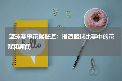  篮球赛事花絮报道：报道篮球比赛中的花絮和趣闻