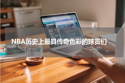  NBA历史上最具传奇色彩的球员们