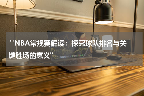  "NBA常规赛解读：探究球队排名与关键胜场的意义"