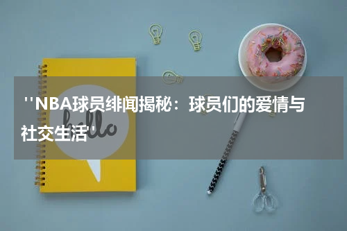  "NBA球员绯闻揭秘：球员们的爱情与社交生活"