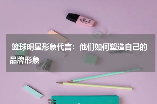  篮球明星形象代言：他们如何塑造自己的品牌形象