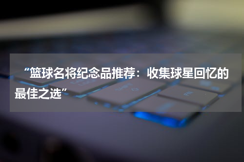  “篮球名将纪念品推荐：收集球星回忆的最佳之选”