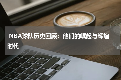  NBA球队历史回顾：他们的崛起与辉煌时代