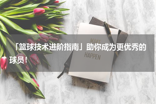  「篮球技术进阶指南」助你成为更优秀的球员！