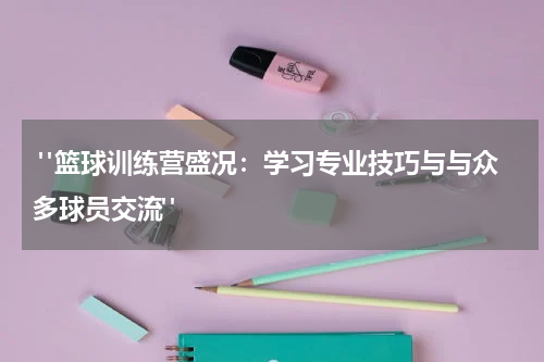  "篮球训练营盛况：学习专业技巧与与众多球员交流"