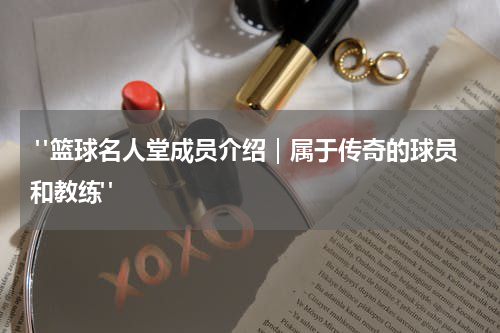  "篮球名人堂成员介绍｜属于传奇的球员和教练"