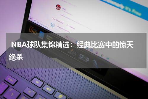  NBA球队集锦精选：经典比赛中的惊天绝杀