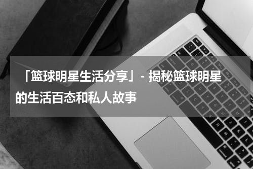  「篮球明星生活分享」- 揭秘篮球明星的生活百态和私人故事