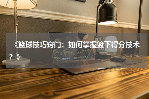  《篮球技巧窍门：如何掌握篮下得分技术？》