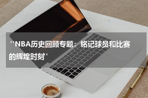 "NBA历史回顾专题：铭记球员和比赛的辉煌时刻"