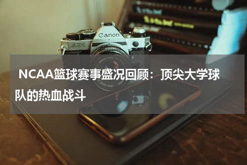  NCAA篮球赛事盛况回顾：顶尖大学球队的热血战斗