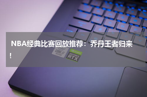  NBA经典比赛回放推荐：乔丹王者归来！