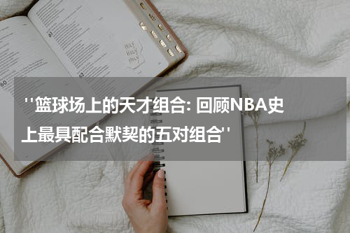  "篮球场上的天才组合: 回顾NBA史上最具配合默契的五对组合"