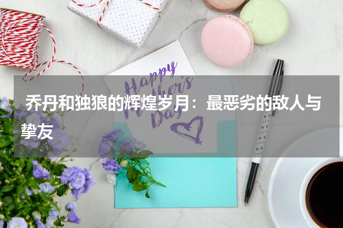  乔丹和独狼的辉煌岁月：最恶劣的敌人与挚友