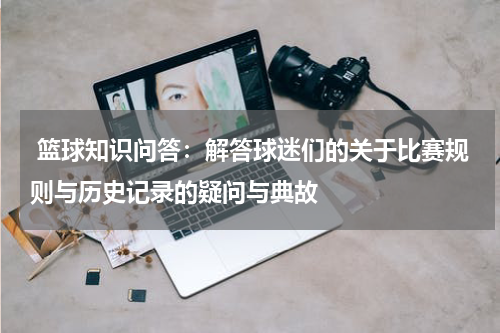  篮球知识问答：解答球迷们的关于比赛规则与历史记录的疑问与典故