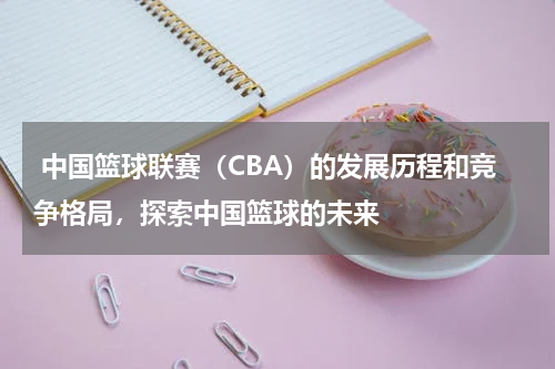  中国篮球联赛（CBA）的发展历程和竞争格局，探索中国篮球的未来