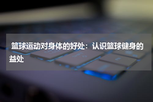 篮球运动对身体的好处：认识篮球健身的益处