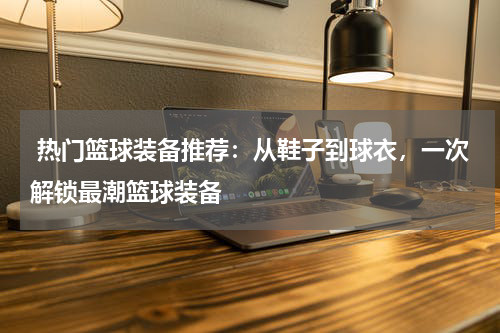  热门篮球装备推荐：从鞋子到球衣，一次解锁最潮篮球装备