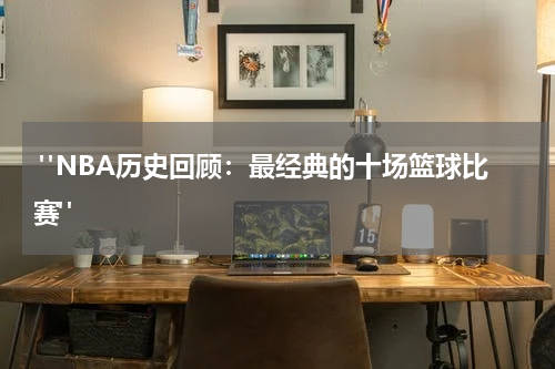  "NBA历史回顾：最经典的十场篮球比赛"
