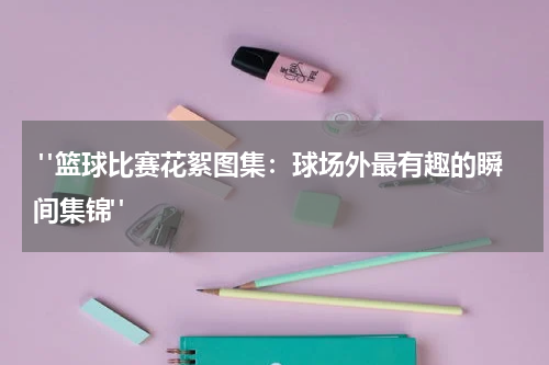  "篮球比赛花絮图集：球场外最有趣的瞬间集锦"
