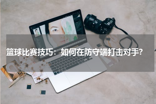 篮球比赛技巧：如何在防守端打击对手？