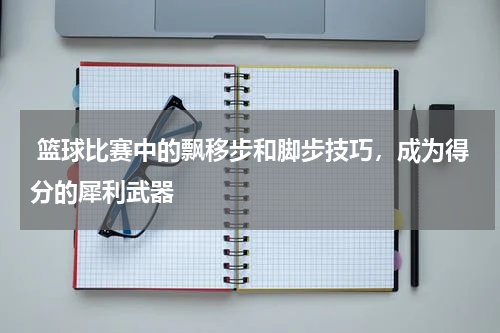  篮球比赛中的飘移步和脚步技巧，成为得分的犀利武器