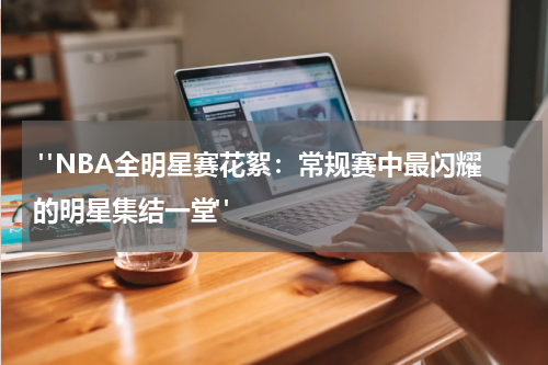 "NBA全明星赛花絮：常规赛中最闪耀的明星集结一堂" 