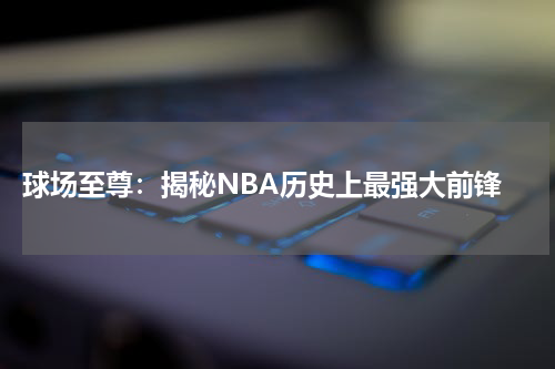  球场至尊：揭秘NBA历史上最强大前锋