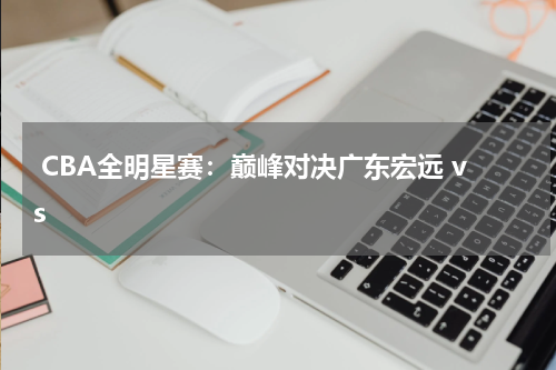 CBA全明星赛：巅峰对决广东宏远 vs