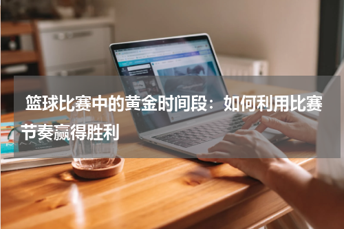  篮球比赛中的黄金时间段：如何利用比赛节奏赢得胜利