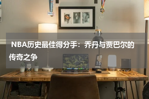  NBA历史最佳得分手：乔丹与贾巴尔的传奇之争