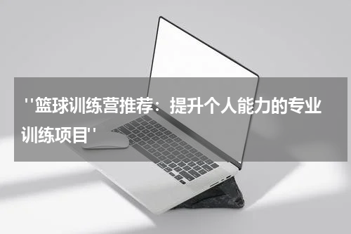  "篮球训练营推荐：提升个人能力的专业训练项目"