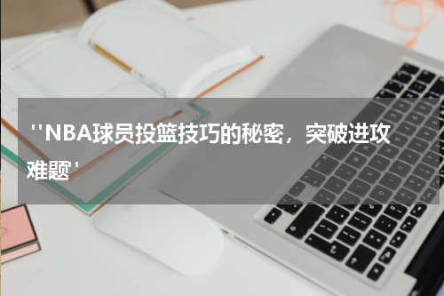  "NBA球员投篮技巧的秘密，突破进攻难题"
