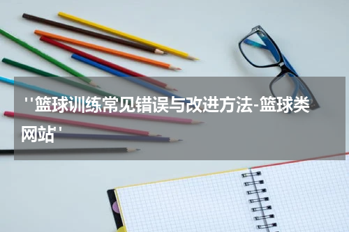  "篮球训练常见错误与改进方法-篮球类网站"
