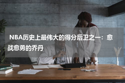  NBA历史上最伟大的得分后卫之一：愈战愈勇的乔丹