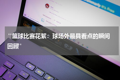  "篮球比赛花絮：球场外最具看点的瞬间回顾"