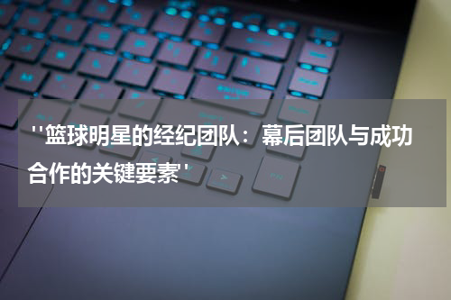  "篮球明星的经纪团队：幕后团队与成功合作的关键要素" 