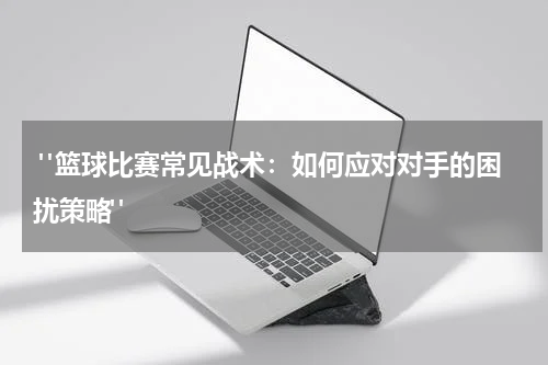  "篮球比赛常见战术：如何应对对手的困扰策略"