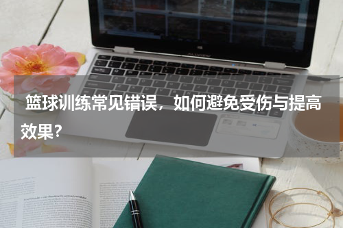  篮球训练常见错误，如何避免受伤与提高效果？