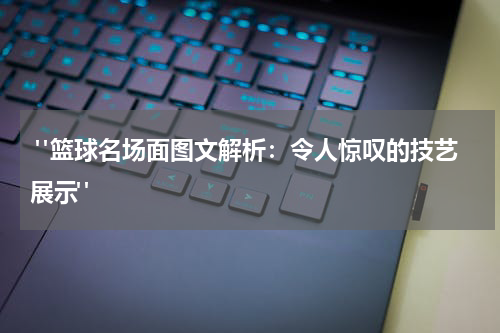  "篮球名场面图文解析：令人惊叹的技艺展示"