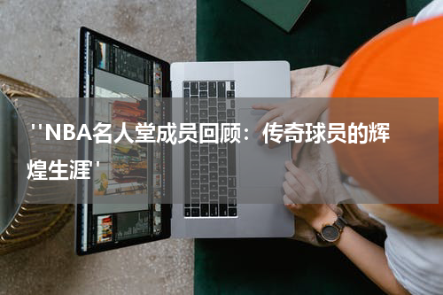  "NBA名人堂成员回顾：传奇球员的辉煌生涯"