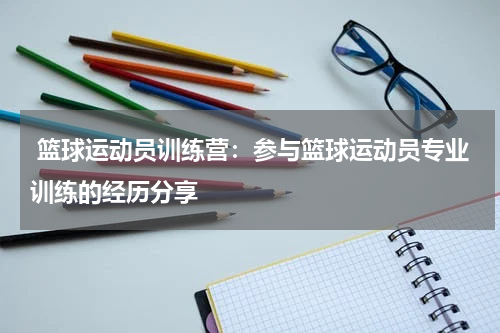  篮球运动员训练营：参与篮球运动员专业训练的经历分享