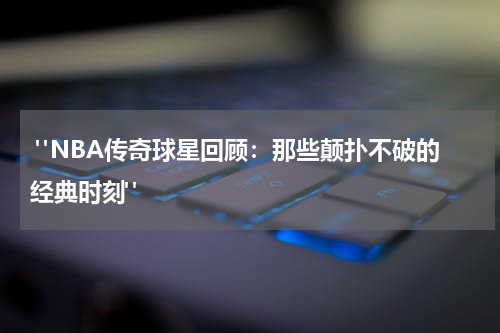  "NBA传奇球星回顾：那些颠扑不破的经典时刻"