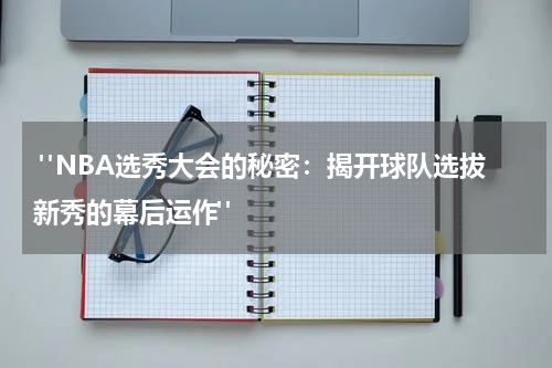 "NBA选秀大会的秘密：揭开球队选拔新秀的幕后运作"