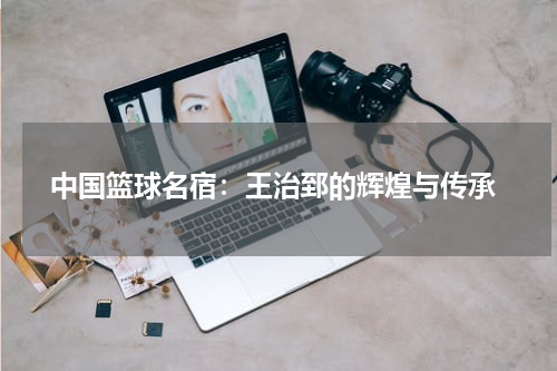  中国篮球名宿：王治郅的辉煌与传承