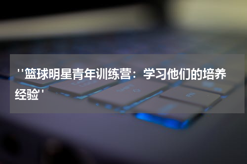  "篮球明星青年训练营：学习他们的培养经验"
